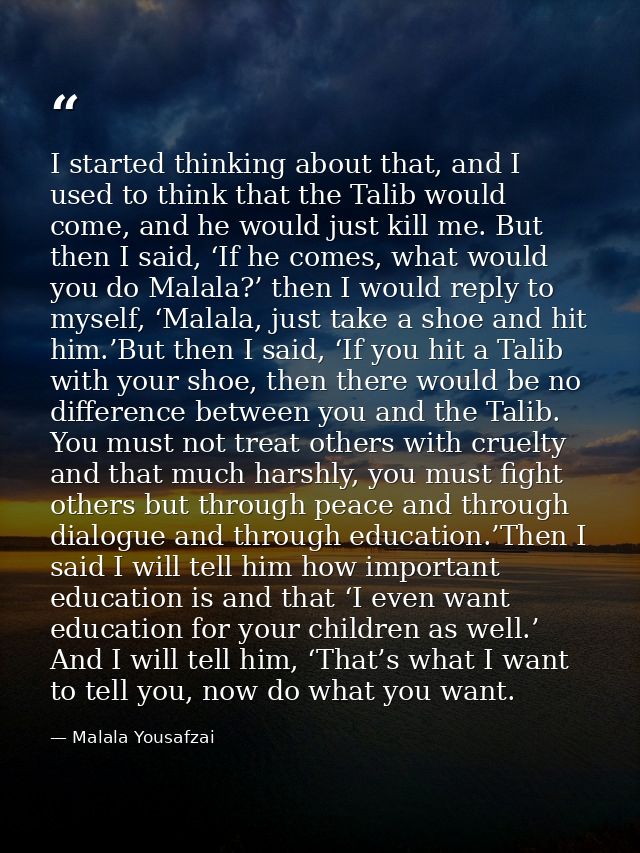 I started thinking about that, and I used to think that the Talib would come, and he would just kill me. But then I said — Malala Yousafzai