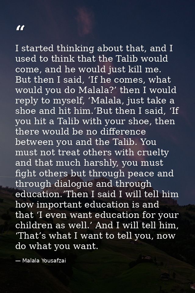 I started thinking about that, and I used to think that the Talib would come, and he would just kill me. But then I said — Malala Yousafzai