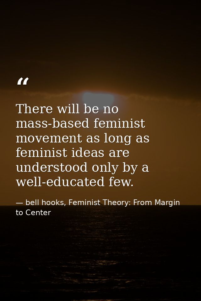 There will be no mass-based feminist movement as long as feminist ideas are understood only by a well-educated few. — bell hooks, Feminist Theory: From Margin to Center