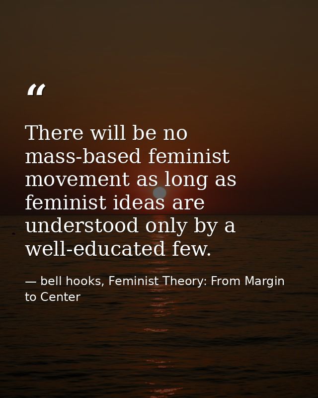 There will be no mass-based feminist movement as long as feminist ideas are understood only by a well-educated few. — bell hooks, Feminist Theory: From Margin to Center