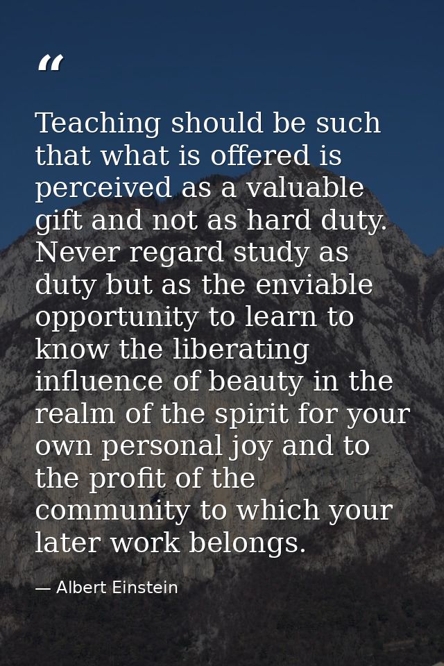 Teaching should be such that what is offered is perceived as a valuable gift and not as hard duty. Never regard study as — Albert Einstein