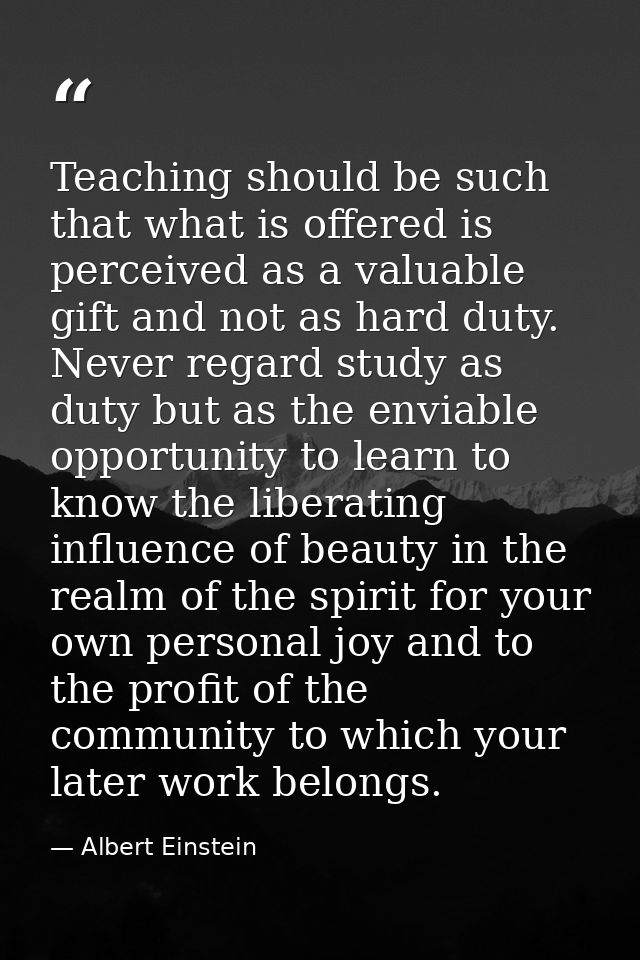 Teaching should be such that what is offered is perceived as a valuable gift and not as hard duty. Never regard study as — Albert Einstein