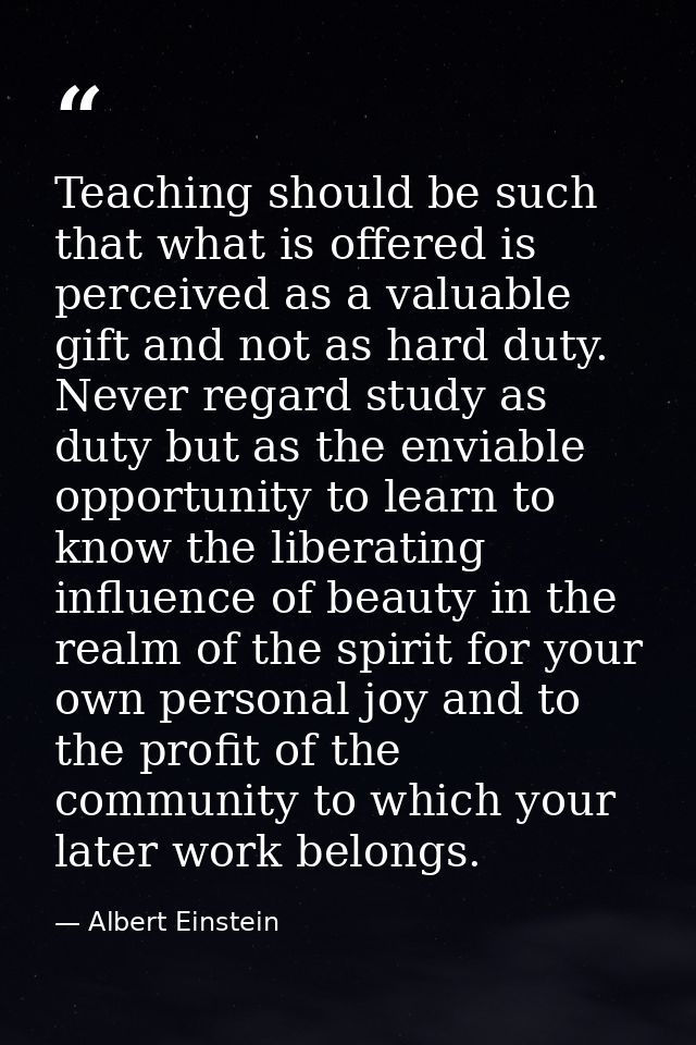 Teaching should be such that what is offered is perceived as a valuable gift and not as hard duty. Never regard study as — Albert Einstein