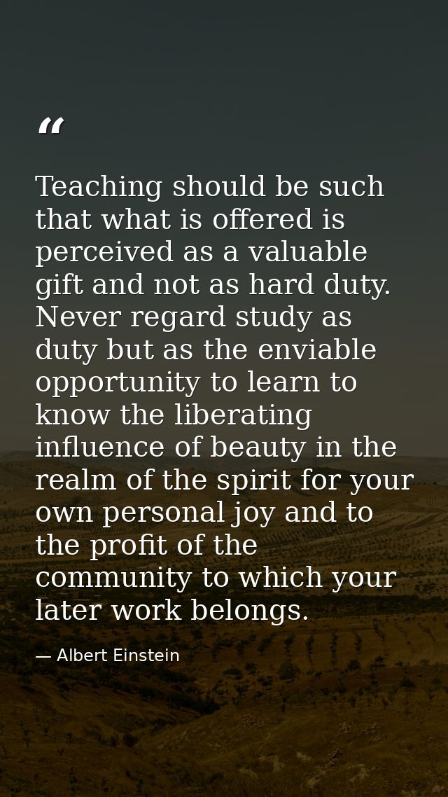 Teaching should be such that what is offered is perceived as a valuable gift and not as hard duty. Never regard study as — Albert Einstein