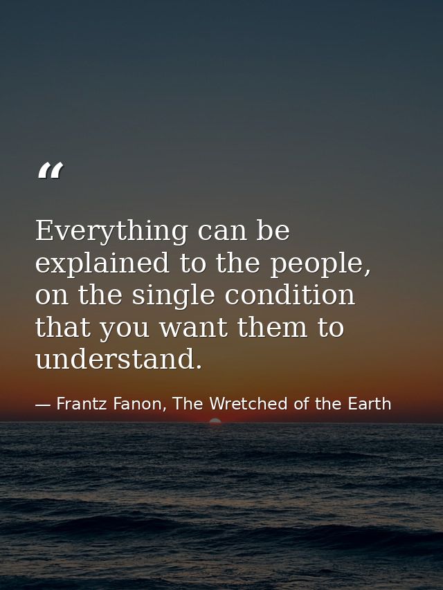 Everything can be explained to the people, on the single condition that you want them to understand. — Frantz Fanon, The Wretched of the Earth