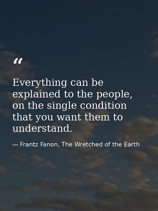 Everything can be explained to the people, on the single condition that you want them to understand. — Frantz Fanon, The Wretched of the Earth