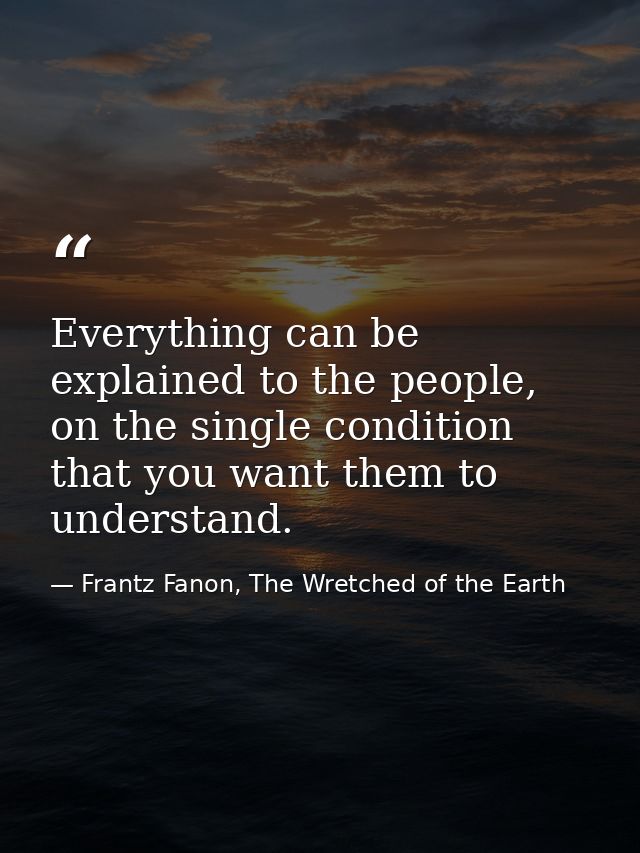 Everything can be explained to the people, on the single condition that you want them to understand. — Frantz Fanon, The Wretched of the Earth