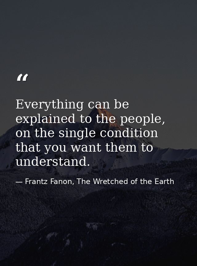 Everything can be explained to the people, on the single condition that you want them to understand. — Frantz Fanon, The Wretched of the Earth