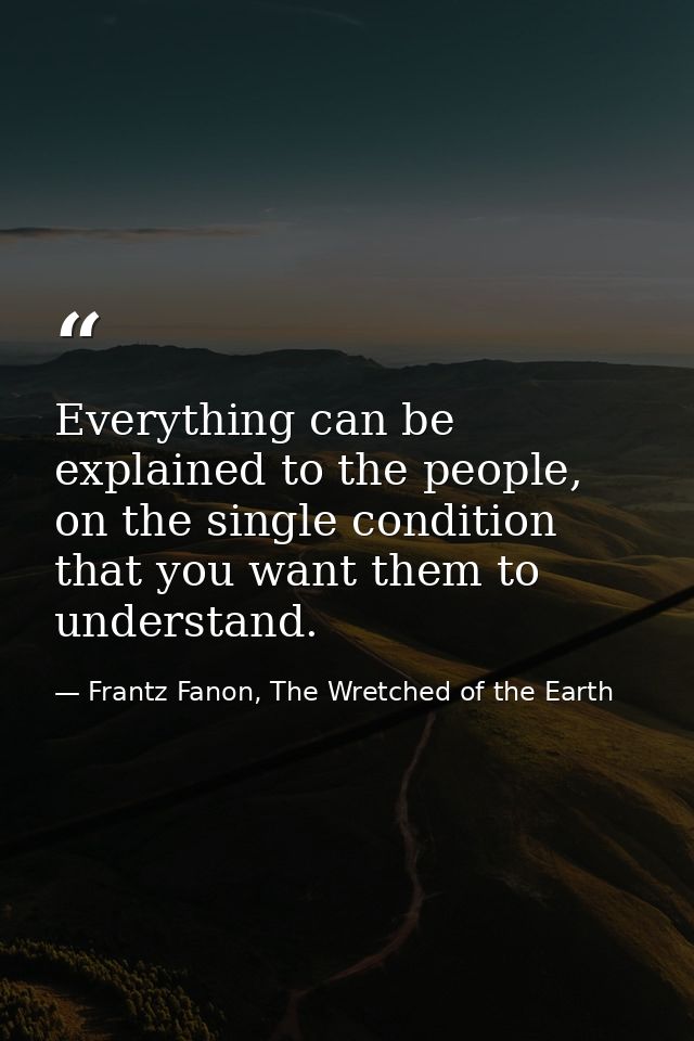 Everything can be explained to the people, on the single condition that you want them to understand. — Frantz Fanon, The Wretched of the Earth