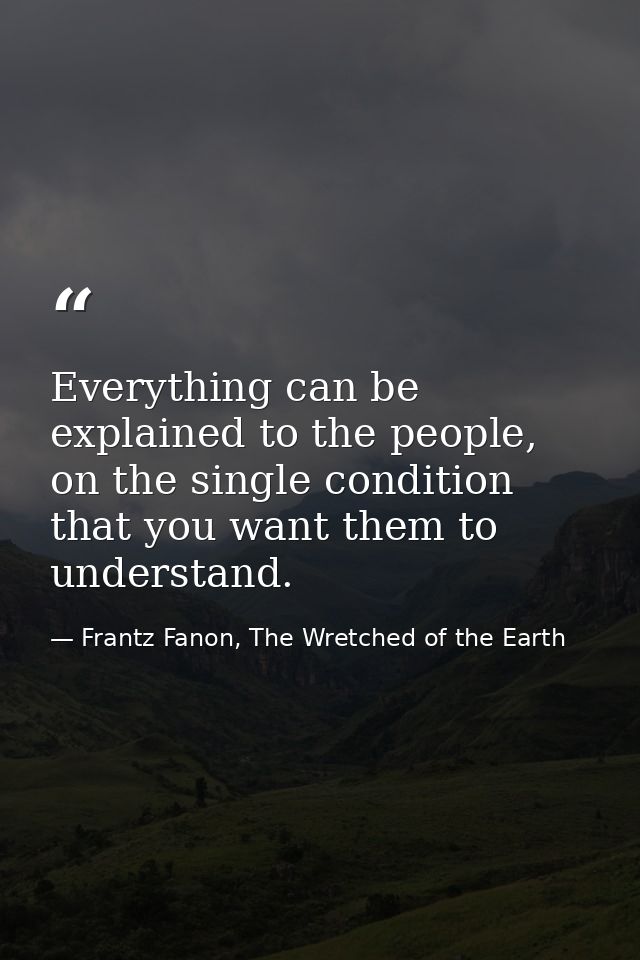 Everything can be explained to the people, on the single condition that you want them to understand. — Frantz Fanon, The Wretched of the Earth
