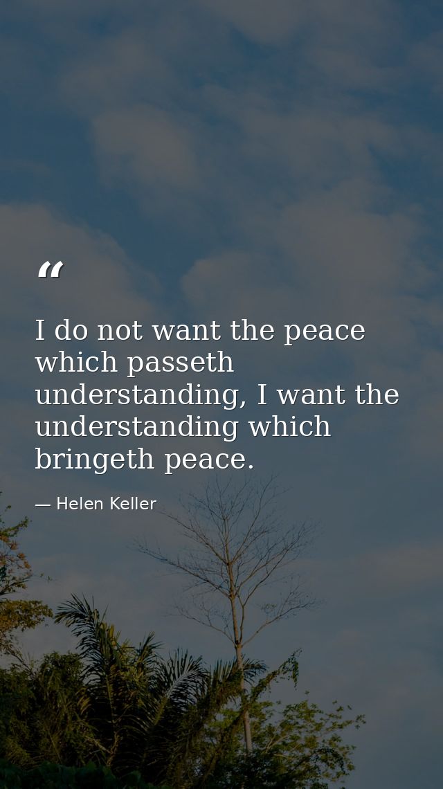 I do not want the peace which passeth understanding, I want the understanding which bringeth peace. — Helen Keller