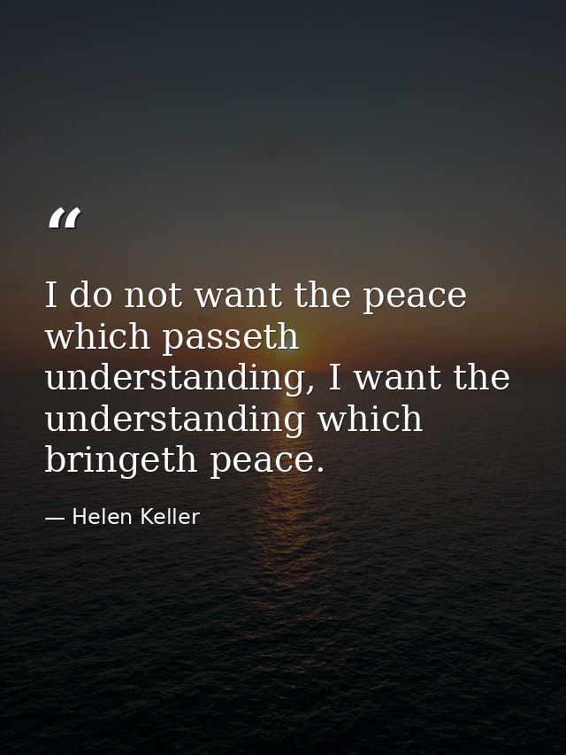 I do not want the peace which passeth understanding, I want the understanding which bringeth peace. — Helen Keller