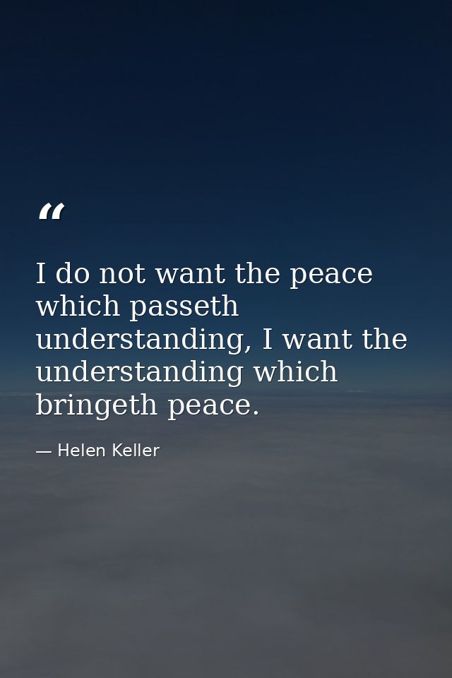 I do not want the peace which passeth understanding, I want the understanding which bringeth peace. — Helen Keller