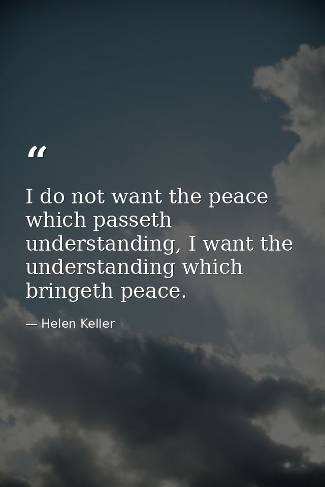 I do not want the peace which passeth understanding, I want the understanding which bringeth peace. — Helen Keller