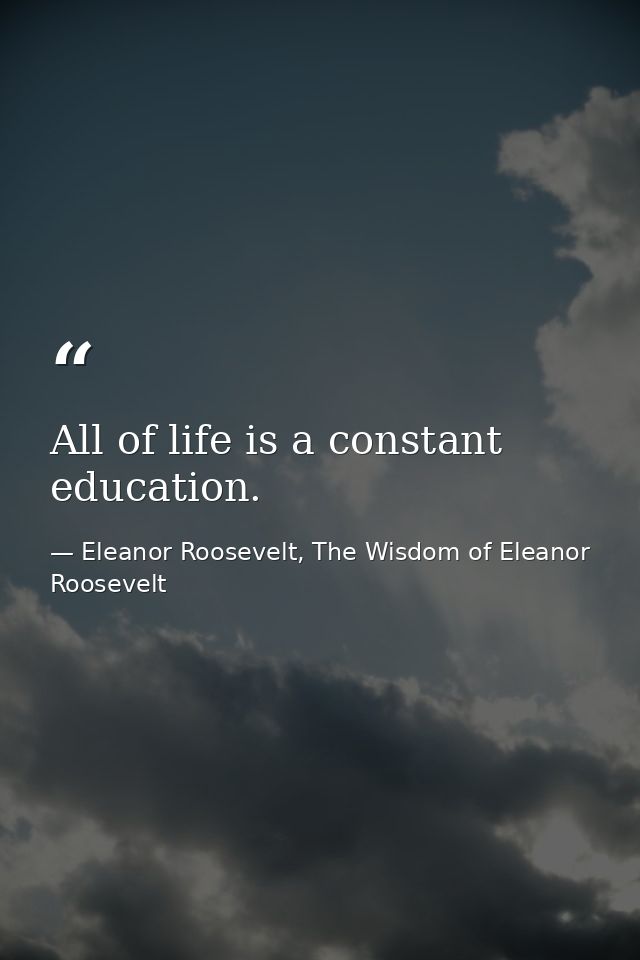 All of life is a constant education. — Eleanor Roosevelt, The Wisdom of Eleanor Roosevelt