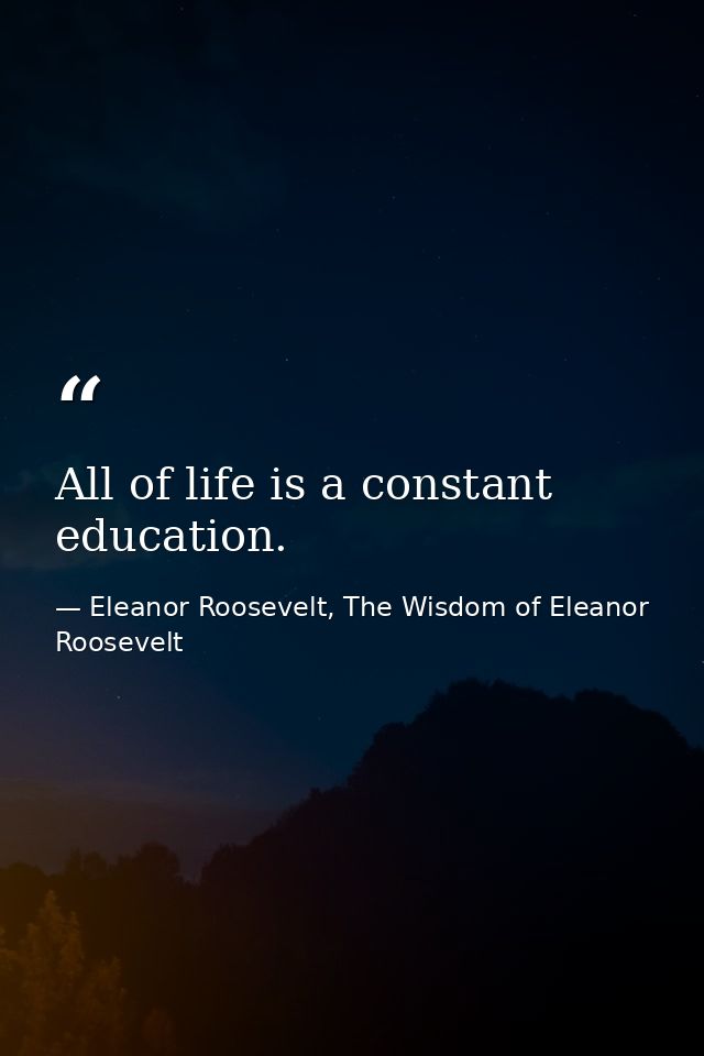 All of life is a constant education. — Eleanor Roosevelt, The Wisdom of Eleanor Roosevelt