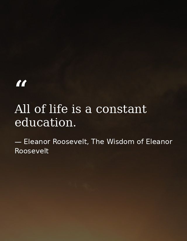 All of life is a constant education. — Eleanor Roosevelt, The Wisdom of Eleanor Roosevelt