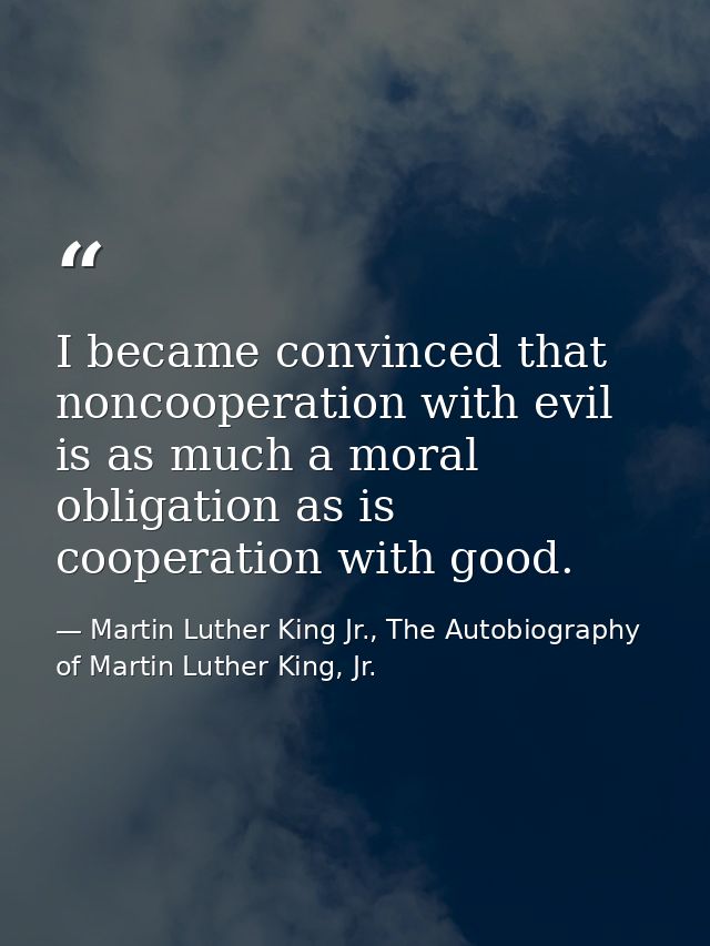 I became convinced that noncooperation with evil is as much a moral obligation as is cooperation with good. — Martin Luther King Jr., The Autobiography of Martin Luther King, Jr.