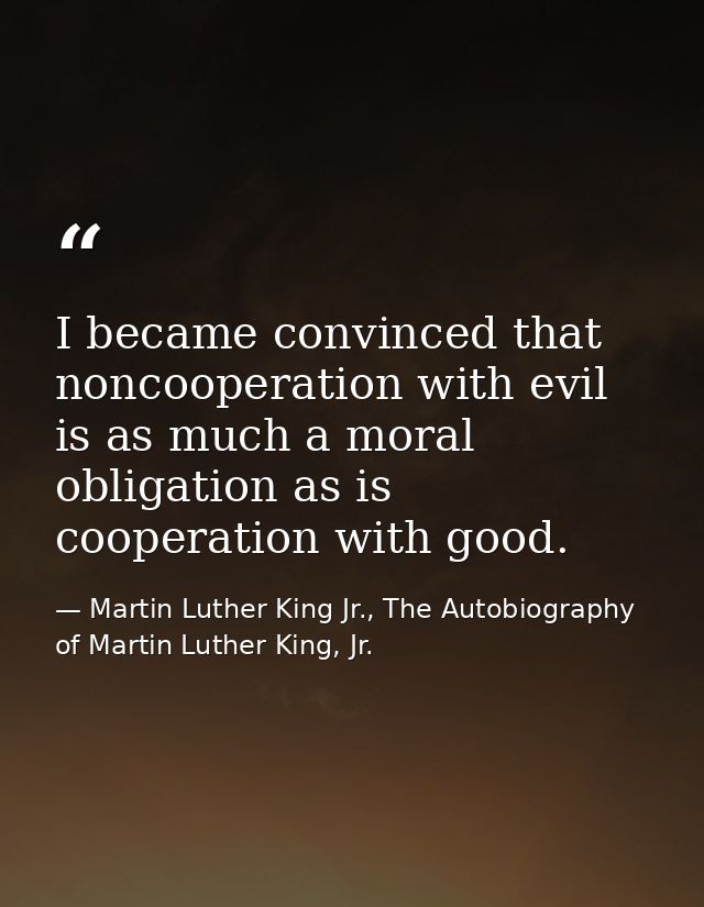 I became convinced that noncooperation with evil is as much a moral obligation as is cooperation with good. — Martin Luther King Jr., The Autobiography of Martin Luther King, Jr.