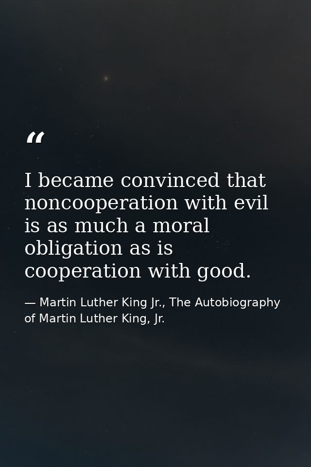 I became convinced that noncooperation with evil is as much a moral obligation as is cooperation with good. — Martin Luther King Jr., The Autobiography of Martin Luther King, Jr.