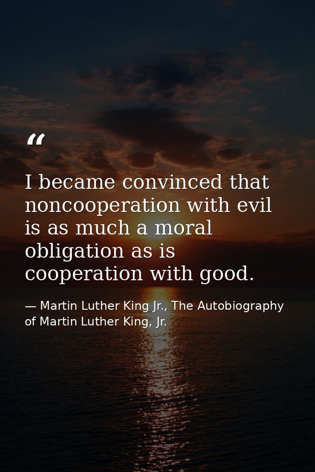 I became convinced that noncooperation with evil is as much a moral obligation as is cooperation with good. — Martin Luther King Jr., The Autobiography of Martin Luther King, Jr.