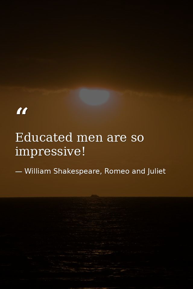 Educated men are so impressive! — William Shakespeare, Romeo and Juliet