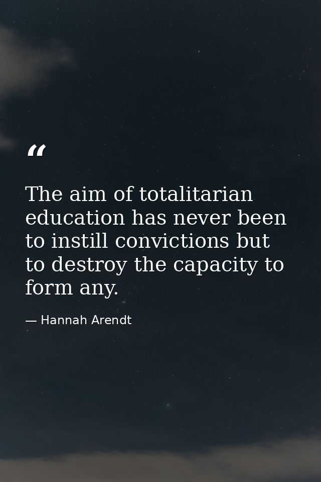 The aim of totalitarian education has never been to instill convictions but to destroy the capacity to form any. — Hannah Arendt
