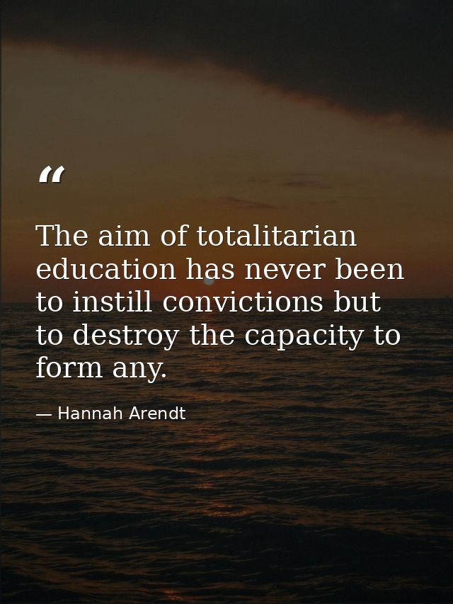 The aim of totalitarian education has never been to instill convictions but to destroy the capacity to form any. — Hannah Arendt