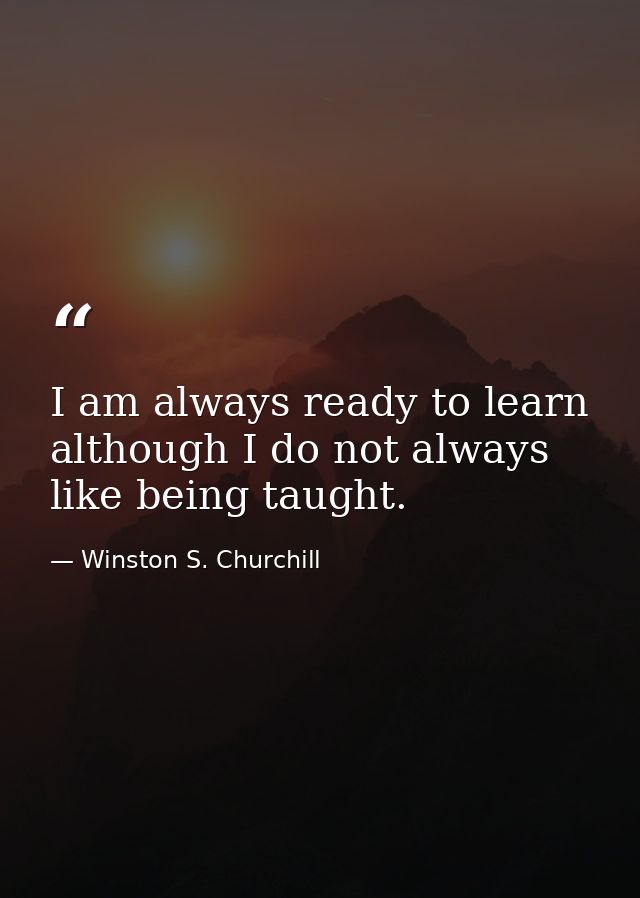 I am always ready to learn although I do not always like being taught. — Winston S. Churchill