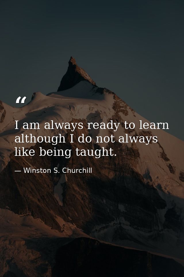 I am always ready to learn although I do not always like being taught. — Winston S. Churchill