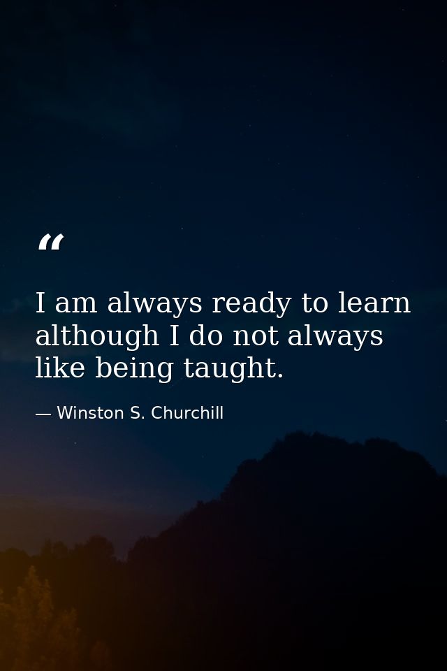 I am always ready to learn although I do not always like being taught. — Winston S. Churchill