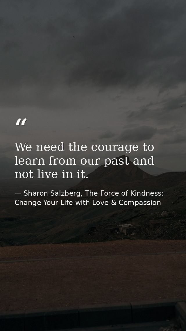 We need the courage to learn from our past and not live in it. — Sharon Salzberg, The Force of Kindness: Change Your Life with Love & Compassion