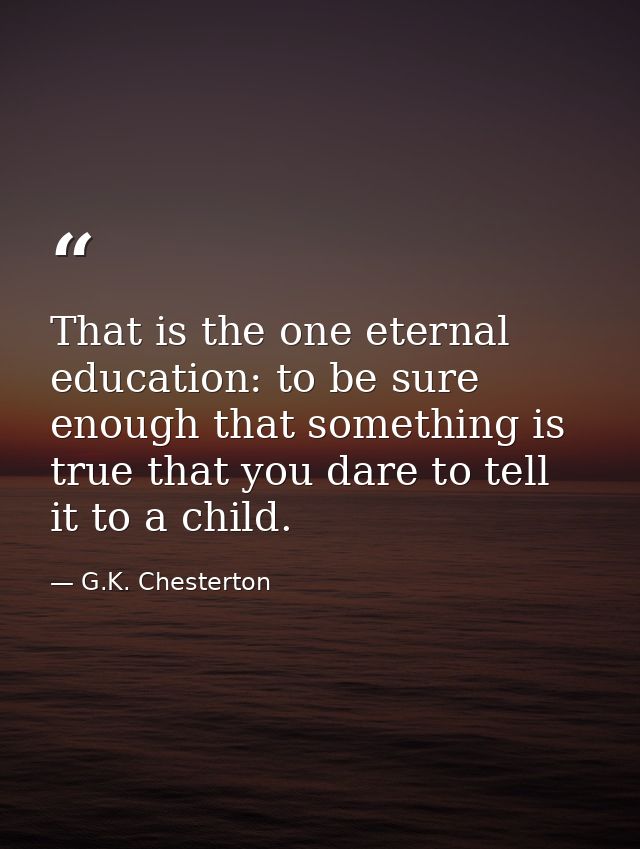 That is the one eternal education: to be sure enough that something is true that you dare to tell it to a child. — G.K. Chesterton