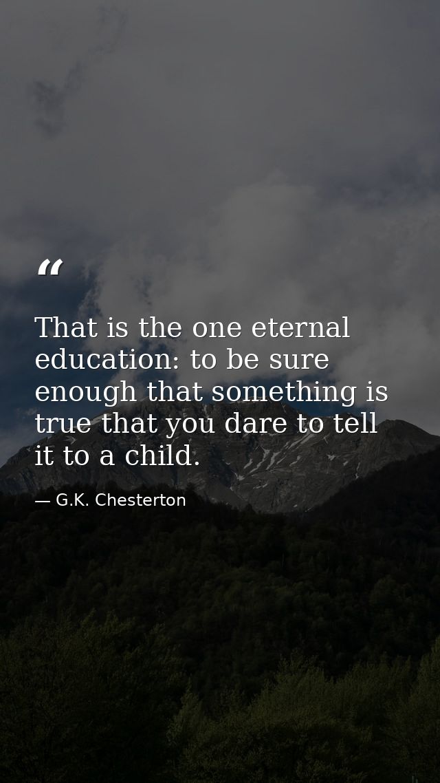 That is the one eternal education: to be sure enough that something is true that you dare to tell it to a child. — G.K. Chesterton