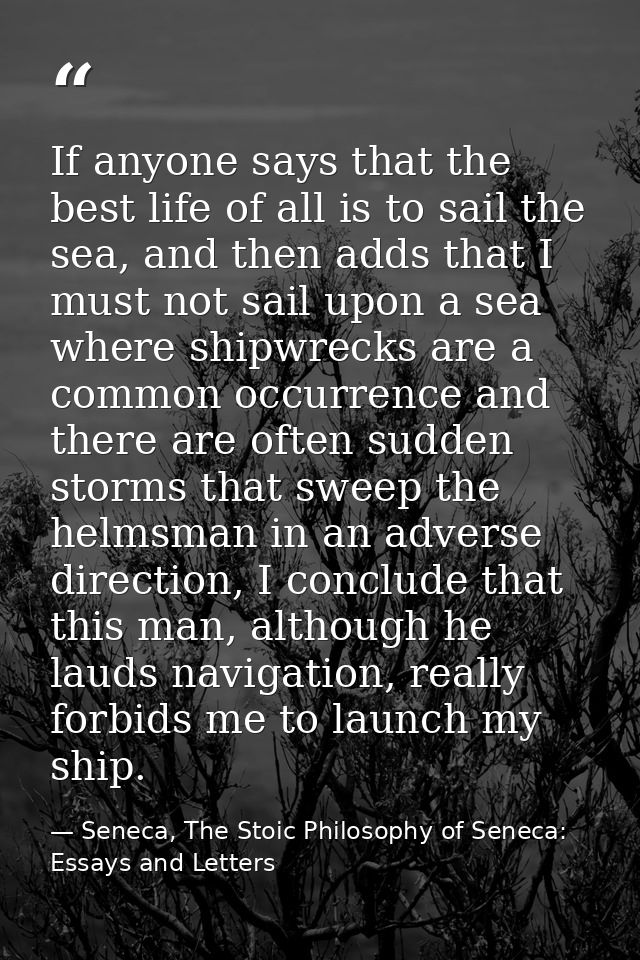 If anyone says that the best life of all is to sail the sea, and then adds that I must not sail upon a sea where shipwre — Seneca, The Stoic Philosophy of Seneca: Essays and Letters