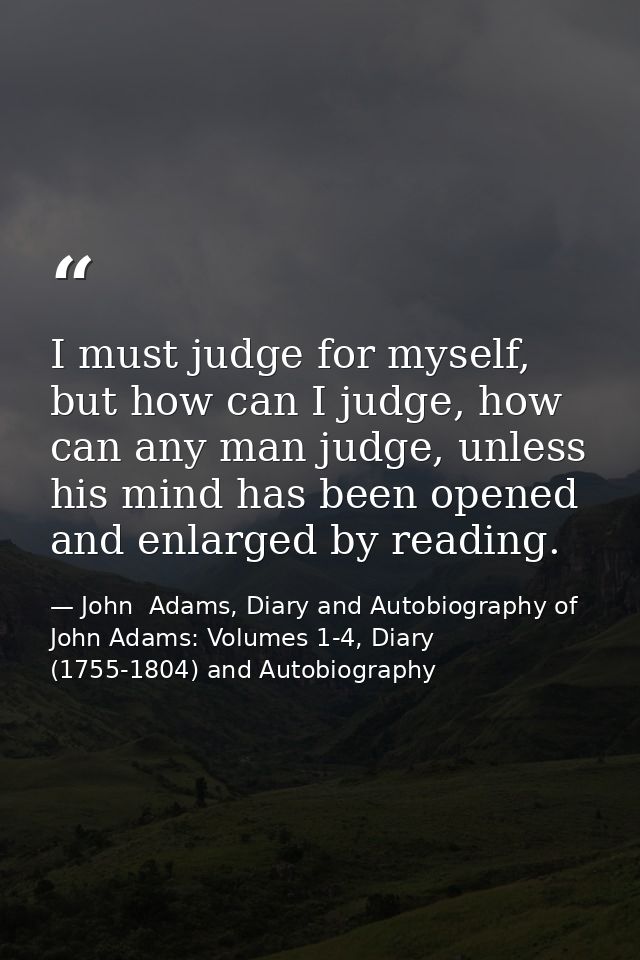 I must judge for myself, but how can I judge, how can any man judge, unless his mind has been opened and enlarged by rea — John  Adams, Diary and Autobiography of John Adams: Volumes 1-4, Diary (1755-1804) and Autobiography
