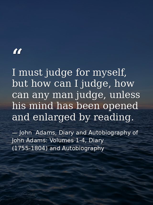 I must judge for myself, but how can I judge, how can any man judge, unless his mind has been opened and enlarged by rea — John  Adams, Diary and Autobiography of John Adams: Volumes 1-4, Diary (1755-1804) and Autobiography