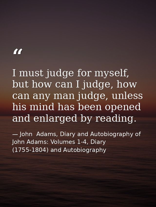 I must judge for myself, but how can I judge, how can any man judge, unless his mind has been opened and enlarged by rea — John  Adams, Diary and Autobiography of John Adams: Volumes 1-4, Diary (1755-1804) and Autobiography
