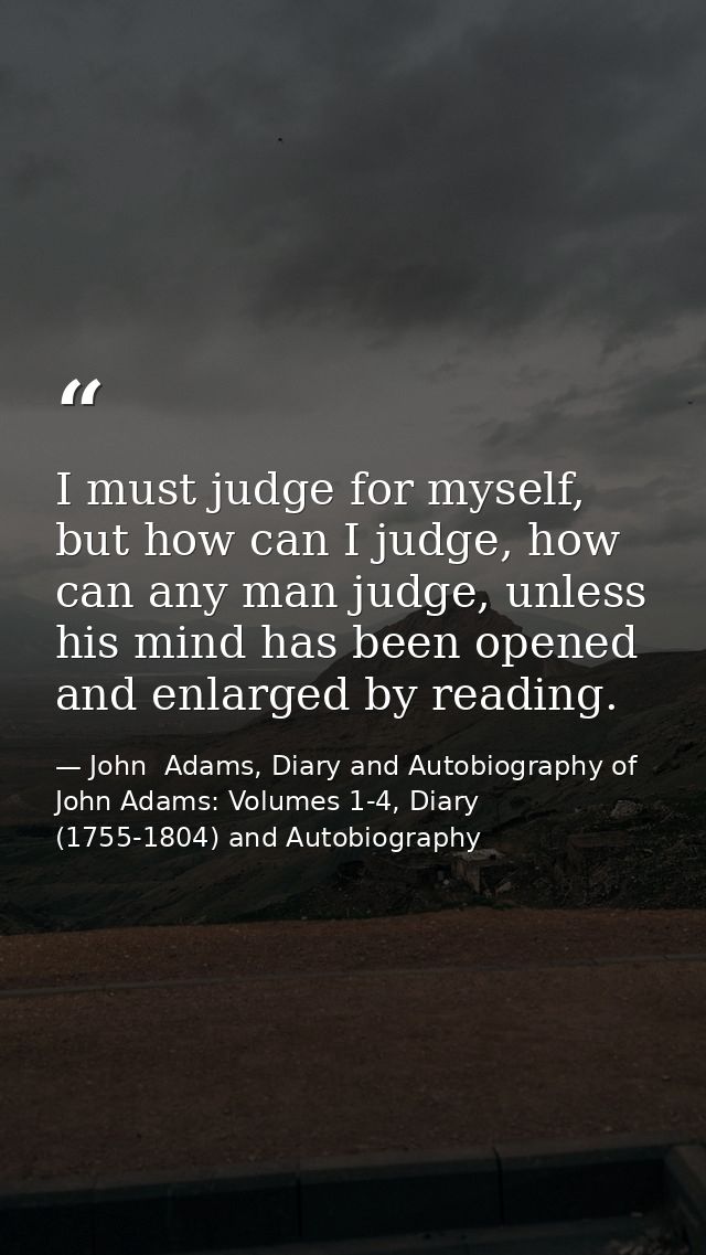 I must judge for myself, but how can I judge, how can any man judge, unless his mind has been opened and enlarged by rea — John  Adams, Diary and Autobiography of John Adams: Volumes 1-4, Diary (1755-1804) and Autobiography