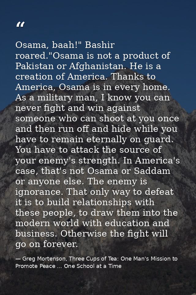 Osama, baah!" Bashir roared."Osama is not a product of Pakistan or Afghanistan. He is a creation of America. Thanks to A — Greg Mortenson, Three Cups of Tea: One Man's Mission to Promote Peace ... One School at a Time