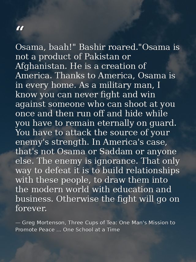 Osama, baah!" Bashir roared."Osama is not a product of Pakistan or Afghanistan. He is a creation of America. Thanks to A — Greg Mortenson, Three Cups of Tea: One Man's Mission to Promote Peace ... One School at a Time