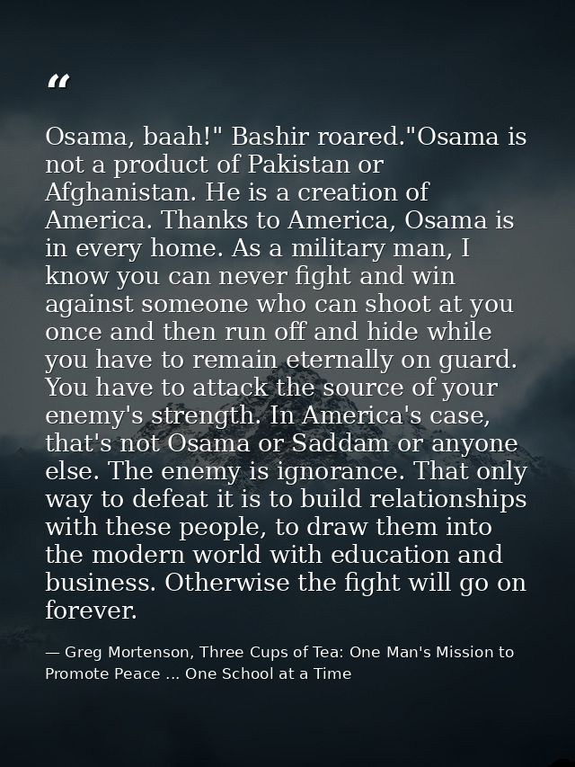 Osama, baah!" Bashir roared."Osama is not a product of Pakistan or Afghanistan. He is a creation of America. Thanks to A — Greg Mortenson, Three Cups of Tea: One Man's Mission to Promote Peace ... One School at a Time