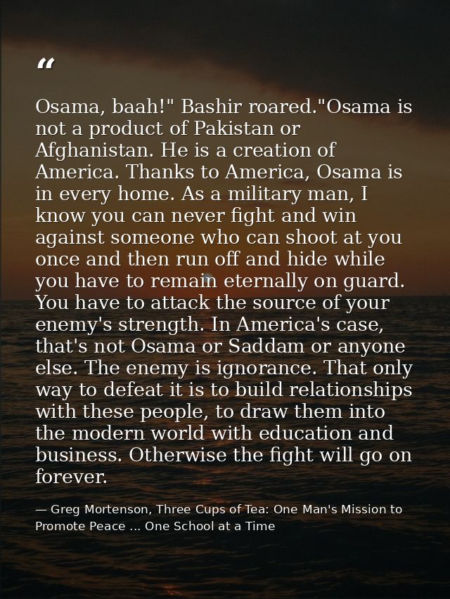 Osama, baah!" Bashir roared."Osama is not a product of Pakistan or Afghanistan. He is a creation of America. Thanks to A — Greg Mortenson, Three Cups of Tea: One Man's Mission to Promote Peace ... One School at a Time