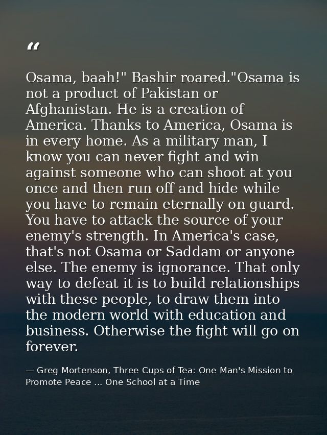 Osama, baah!" Bashir roared."Osama is not a product of Pakistan or Afghanistan. He is a creation of America. Thanks to A — Greg Mortenson, Three Cups of Tea: One Man's Mission to Promote Peace ... One School at a Time