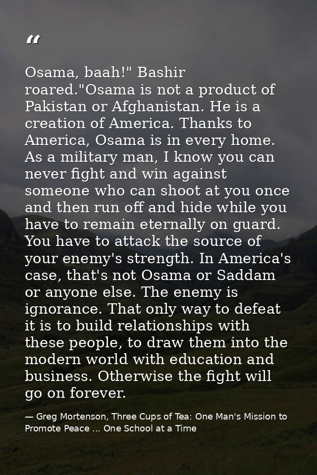 Osama, baah!" Bashir roared."Osama is not a product of Pakistan or Afghanistan. He is a creation of America. Thanks to A — Greg Mortenson, Three Cups of Tea: One Man's Mission to Promote Peace ... One School at a Time