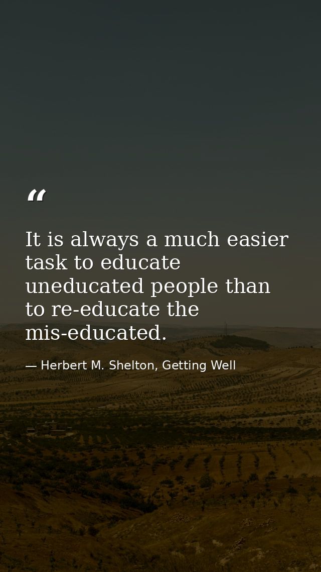 It is always a much easier task to educate uneducated people than to re-educate the mis-educated. — Herbert M. Shelton, Getting Well