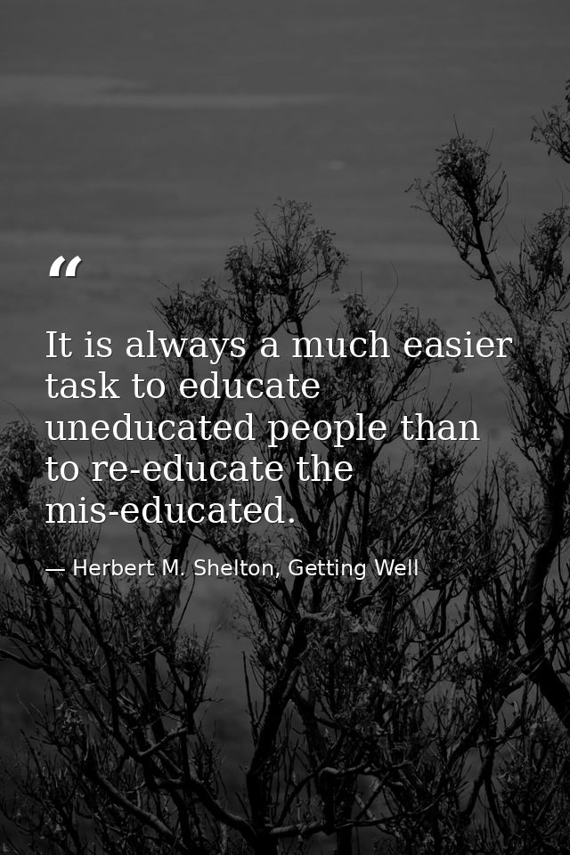 It is always a much easier task to educate uneducated people than to re-educate the mis-educated. — Herbert M. Shelton, Getting Well