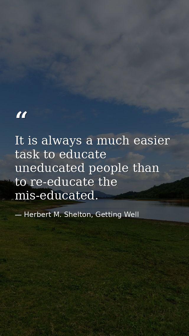It is always a much easier task to educate uneducated people than to re-educate the mis-educated. — Herbert M. Shelton, Getting Well