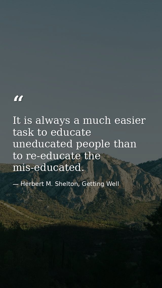 It is always a much easier task to educate uneducated people than to re-educate the mis-educated. — Herbert M. Shelton, Getting Well