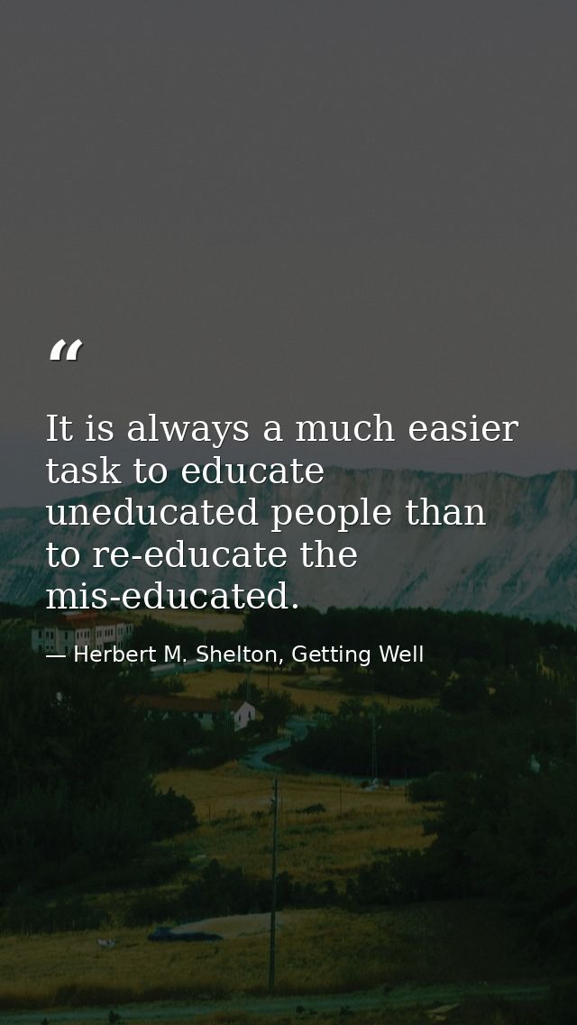 It is always a much easier task to educate uneducated people than to re-educate the mis-educated. — Herbert M. Shelton, Getting Well